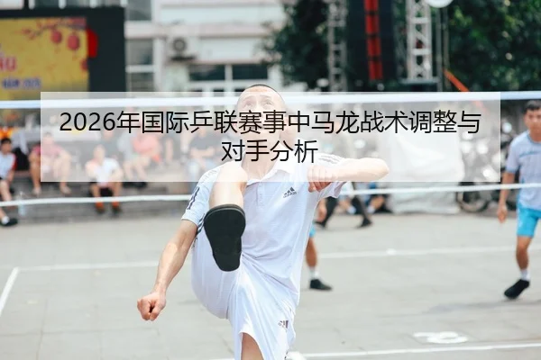 2026年国际乒联赛事中马龙战术调整与对手分析