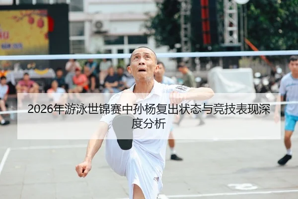 2026年游泳世锦赛中孙杨复出状态与竞技表现深度分析