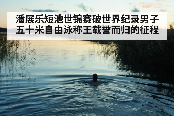 潘展乐短池世锦赛破世界纪录男子五十米自由泳称王载誉而归的征程